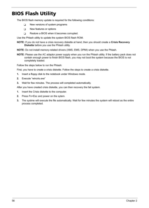 Page 6456Chapter 2
BIOS Flash Utility
The BIOS flash memory update is required for the following conditions:
TNew versions of system programs
TNew features or options
TRestore a BIOS when it becomes corrupted. 
Use the Phlash utility to update the system BIOS flash ROM.
NOTE: If you do not have a crisis recovery diskette at hand, then you should create a Crisis Recovery 
Diskette before you use the Phlash utility.
NOTE: Do not install memory-related drivers (XMS, EMS, DPMI) when you use the Phlash.
NOTE: Please...