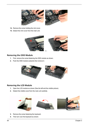 Page 7264Chapter 3
14.Remove the screw holding the mini cover.
15.Detach the mini cover from the main unit.
Removing the ODD Module
1.First, remove the screw fastening the ODD module as shown.
2.Push the ODD module outwards then remove it.
Removing the LCD Module
1.Open the LCD module as shown (See the left and the middle picture).
2.Detach the middle cover from the main unit carefully.
3.Remove the screw fastening the keyboard.
4.Then turn over the keyboard as shown. 