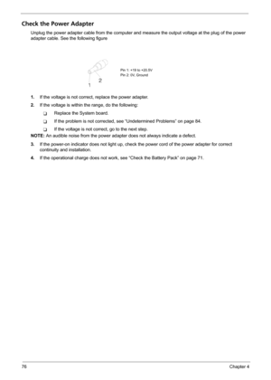 Page 8476Chapter 4
Check the Power Adapter
Unplug the power adapter cable from the computer and measure the output voltage at the plug of the power 
adapter cable. See the following figure
1.If the voltage is not correct, replace the power adapter.
2.If the voltage is within the range, do the following:
TReplace the System board.
TIf the problem is not corrected, see “Undetermined Problems” on page 84.
TIf the voltage is not correct, go to the next step.
NOTE: An audible noise from the power adapter does not...