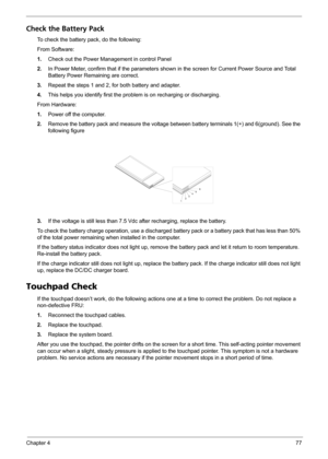 Page 85Chapter 477
Check the Battery Pack 
To check the battery pack, do the following:
From Software:
1.Check out the Power Management in control Panel
2.In Power Meter, confirm that if the parameters shown in the screen for Current Power Source and Total 
Battery Power Remaining are correct.
3.Repeat the steps 1 and 2, for both battery and adapter.
4.This helps you identify first the problem is on recharging or discharging. 
From Hardware:
1.Power off the computer. 
2.Remove the battery pack and measure the...