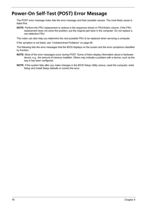Page 8678Chapter 4
Power-On Self-Test (POST) Error Message 
The POST error message index lists the error message and their possible causes. The most likely cause is 
listed first.
NOTE: Perform the FRU replacement or actions in the sequence shown in FRU/Action column, if the FRU 
replacement does not solve the problem, put the original part back in the computer. Do not replace a 
non-defective FRU.
This index can also help you determine the next possible FRU to be replaced when servicing a computer.
If the...