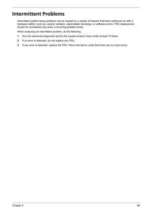 Page 97Chapter 489
Intermittent Problems
Intermittent system hang problems can be caused by a variety of reasons that have nothing to do with a 
hardware defect, such as: cosmic radiation, electrostatic discharge, or software errors. FRU replacement 
should be considered only when a recurring problem exists.
When analyzing an intermittent problem, do the following:
1.Run the advanced diagnostic test for the system board in loop mode at least 10 times.
2.If no error is detected, do not replace any FRU.
3.If any...