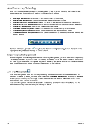 Page 2418Chapter 1
Acer Empowering Technology
Acer’s innovative Empowering Technology makes it easy for you to access frequently used functions and 
manage your new Acer notebook. It features the following handy utilities: 
qAcer eNet Management hooks up to location-based networks intelligently.
qAcer ePower Management extends battery power via versatile usage profiles.
qAcer ePresentation Management connects to a projector and adjusts display settings conveniently.
qAcer eDataSecurity Management protects data...