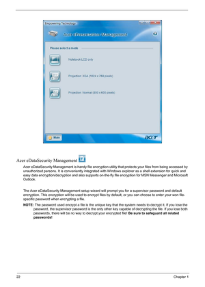 Page 2822Chapter 1
Acer eDataSecurity Management 
Acer eDataSecurity Management is handy file encryption utility that protects your files from being accessed by 
unauthorized persons. It is conveniently integrated with Windows explorer as a shell extension for quick and 
easy data encryption/decryption and also supports on-the-fly file encryption for MSN Messenger and Microsoft 
Outlook. 
The Acer eDataSecurity Management setup wizard will prompt you for a supervisor password and default 
encryption. This...