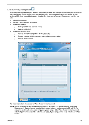 Page 31Chapter 125
Acer eRecovery Management 
Acer eRecovery Management is a powerful utility that does away with the need for recovery disks provided by 
the manufacturer. The Acer eRecovery Management utility occupies space in a hidden partition on your 
system’s HDD. User-created backups are stored on D: drive. Acer eRecovery Management provides you 
with:
qPassword protection.
qRecovery of applications and drivers.
qImage/data backup:
qBack up to HDD (set recovery point).
qBack up to CD/DVD.
qImage/data...