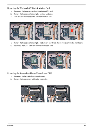 Page 65Chapter 398
Removing the Wireless LAN Card & Modem Card
1.Disconnect the two antennae from the wireless LAN card.
2.Remove the two screws fastening the wireless LAN card.
3.Then take out the wireless LAN card from the main unit. 
4.Remove the two screws fastening the modem card and detach the modem card from the main board.
5.Disconnect the RJ-11 cable and remove the modem card.
Removing the System Fan/Thermal Module and CPU
1.Disconnect the fan cable from the main board.
2.Remove the three screws...