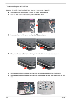 Page 68101Chapter 3
Disassembling the Main Unit
Separate the Main Unit Into the Upper and the Lower Case Assembly
1.Remove the screw fastening the ODD from the bottom of the notebook.
2.Push the ODD module outwards and gently pull it out as shown.
3.Press and release the PC dummy card from the PC slot as shown.
4.Then press the release the memory dummy card from the 5-in-1 card reader slot as shown.
5.Remove the eight screws fastening the upper case and the lower case assembly on the bottom.
6.Remove the eight...