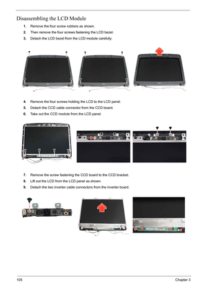 Page 72105Chapter 3
Disassembling the LCD Module
1.Remove the four screw rubbers as shown.
2.Then remove the four screws fastening the LCD bezel.
3.Detach the LCD bezel from the LCD module carefully.
4.Remove the four screws holding the LCD to the LCD panel.
5.Detach the CCD cable connector from the CCD board.
6.Take out the CCD module from the LCD panel.
7.Remove the screw fastening the CCD board to the CCD bracket.
8.Lift out the LCD from the LCD panel as shown.
9.Detach the two inverter cable connectors from...