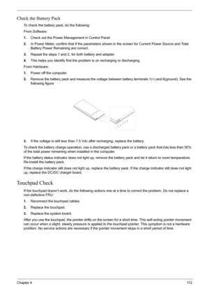 Page 79Chapter 411 2
Check the Battery Pack 
To check the battery pack, do the following:
From Software:
1.Check out the Power Management in Control Panel
2.In Power Meter, confirm that if the parameters shown in the screen for Current Power Source and Total 
Battery Power Remaining are correct.
3.Repeat the steps 1 and 2, for both battery and adapter.
4.This helps you identify first the problem is on recharging or discharging. 
From Hardware:
1.Power off the computer. 
2.Remove the battery pack and measure the...