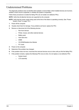 Page 92125Chapter 4
Undetermined Problems
The diagnostic problems does not identify which adapter or device failed, which installed devices are incorrect, 
whether a short circuit is suspected, or whether the system is inoperative.  
Follow these procedures to isolate the failing FRU (do not isolate non-defective FRU).
NOTE: Verify that all attached devices are supported by the computer.
NOTE: Verify that the power supply being used at the time of the failure is operating correctly. (See “Power 
System Check”...