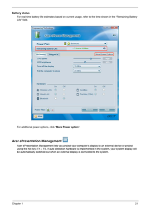 Page 27Chapter 121
Battery status
For real-time battery life estimates based on current usage, refer to the time shown in the “Remaining Battery 
Life” field.
For additional power options, click “More Power option ”.
Acer ePresentation Management 
Acer ePresentation Management lets you project your computer’s display to an external device or project 
using the hot key: Fn + F5. If auto- detection hardware is implemented in  the system, your system display will 
be automatically switched out when an exter nal...