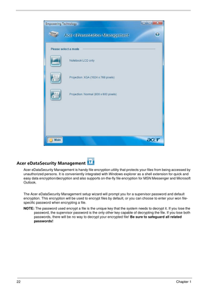 Page 2822Chapter 1
Acer eDataSecurity Management 
Acer eDataSecurity Management is handy file encryption utility that protects your files from being accessed by 
unauthorized persons. It is convenientl y integrated with Windows explorer as a shell extension for quick and 
easy data encryption/decryption and also supports on-the- fly file encryption for MSN Messenger and Microsoft 
Outlook. 
The Acer eDataSecurity Management setup wizard will  prompt you for a supervisor password and default 
encryption. This...