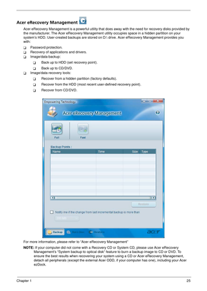 Page 31Chapter 125
Acer eRecovery Management 
Acer eRecovery Management is a powerful utility that does away with the need for recovery disks provided by 
the manufacturer. The Acer eRecovery Management utility occupies spac e in a hidden partition on your 
system’s HDD. User-created backups are stored on D:  drive. Acer eRecovery Management provides you 
with:
TPassword protection.
TRecovery of applications and drivers.
TImage/data backup:
TBack up to HDD (set recovery point).
TBack up to CD/DVD.
TImage/data...