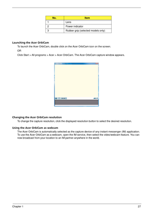 Page 33Chapter 127
Launching the Acer OrbiCam
To launch the Acer OrbiCam, double click on the Acer OrbiCam icon on the screen.
OR
Click Start > All programs > Acer > Acer OrbiCam. The Acer OrbiCam capture window appears. 
Changing the Acer OrbiCam resolution
To change the capture resolution, click the displayed resolution button to select the desired resolution.
Using the Acer OrbiCam as webcam
The Acer OrbiCam is automatically selected as the capture device of  any instant messenger (IM) application. 
To use...