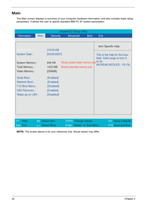 Page 4842Chapter 2
Main
The Main screen displays a summary of your computer hardware information, and also includes basic setup 
parameters. It allows the user to specify standard IBM PC AT system parameters.
NOTE:  The screen above is for your reference only. Actual values may differ.
InsydeH2O Setup Utility
  Information
 Main
 
Item Specific Help  
 
 
 
 
   
  
  
    
   
This is the help for the hour 
field. Valid range is from 0 
to 23.
INCREAE/REDUCE : F5/ F6.  
 
F1
        F5/F6
                  F9...