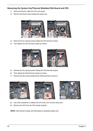 Page 6660Chapter 3
Removing the System Fan/Thermal Modules/VGA Board and CPU
1.Disconnect the fan cable from the main board.
2. Remove the three screws  holding the system fan.
3. Remove the four spring screws holding the CPU thermal module.
4. Then detach the CPU thermal module as shown.
5. Remove the four spring screws holding the VGA thermal module.
6. Then detach the VGA thermal module as shown.
7. Remove the two screws fastening the VGA board then remove it.
8. Use a flat screwdriver to release the CPU...