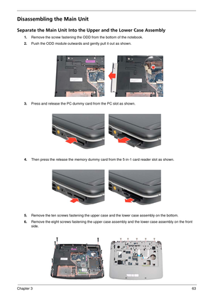 Page 69Chapter 363
Disassembling the Main Unit
Separate the Main Unit Into the Upper and the Lower Case Assembly
1.Remove the screw fastening the O DD from the bottom of the notebook.
2. Push the ODD module outwards and gently pull it out as shown.
3. Press and release the PC dummy card from the PC slot as shown.
4. Then press the release the memory dummy card from the 5-in-1 card reader slot as shown.
5. Remove the ten screws fasteni ng the upper case and the lower case assembly on the bottom.
6. Remove the...