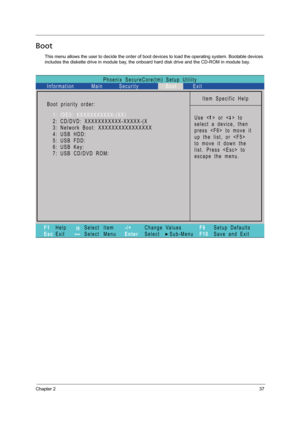 Page 45Chapter 237
Boot
This menu allows the user to decide the order of boot devices to load the operating system. Bootable devices 
includes the diskette drive in module bay, the onboard hard disk drive and the CD-ROM in module bay.
Phoenix   SecureCore(tm)   Setup   Utility
Main
Item   Specific   Help
U s e   <   >   o r   <   >   t o
select   a   device,   then
p r e s s   < F 6 >   t o   m o v e   i t
u p   t h e   l i s t ,   o r   < F 5 >
t o   m o v e   i t   d o w n   t h e
list.   Press      to
escape...