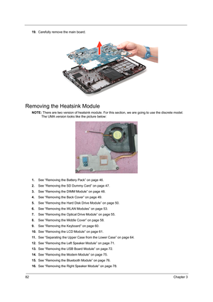 Page 9082Chapter 3
19.Carefully remove the main board.
Removing the Heatsink Module
NOTE: There are two version of heatsink module. For this section, we are going to use the discrete model. 
The UMA version looks like the picture below:
1.See “Removing the Battery Pack” on page 46.
2.See “Removing the SD Dummy Card” on page 47.
3.See “Removing the DIMM Module” on page 48.
4.See “Removing the Back Cover” on page 49.
5.See “Removing the Hard Disk Drive Module” on page 50.
6.See “Removing the WLAN Modules” on page...