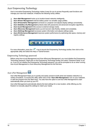 Page 24
18Chapter 1
Acer Empowering Technology
Acer’s innovative Empowering Technology makes it easy for you to access frequently used functions and 
manage your new Acer notebook. It f eatures the following handy utilities: 
TAcer eNet Management hooks up to location-based networks intelligently.
TAcer ePower Management  extends battery power via versatile usage profiles.
TAcer ePresentation Management  connects to a projector and adjusts display settings conveniently.
TAcer eDataSecurity Management  protects...