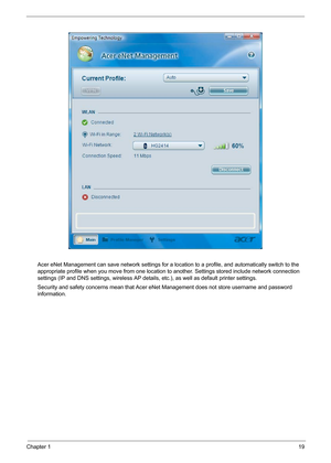 Page 25
Chapter 119
Acer eNet Management can save network settings for a location to a profile, and automatically switch to the 
appropriate profile when you move from one location to  another. Settings stored include network connection 
settings (IP and DNS settings, wireless AP details , etc.), as well as default printer settings. 
Security and safety concerns mean that Acer eNet  Management does not store username and password 
information. 