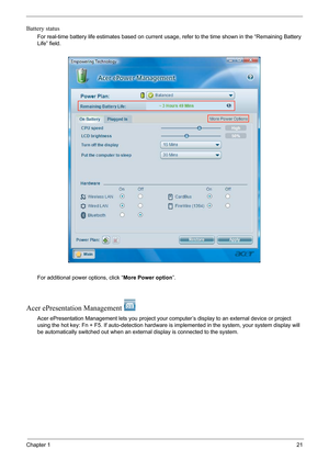 Page 27
Chapter 121
Battery status
For real-time battery life estimates based on current usage, refer to the time shown in the “Remaining Battery 
Life” field.
For additional power options, click “ More Power option”.
Acer ePresentation Management 
Acer ePresentation Management lets y ou project your computer’s display to an external device or project 
using the hot key: Fn + F5. If auto- detection hardware is implemented in  the system, your system display will 
be automatically switched out when an exter nal...