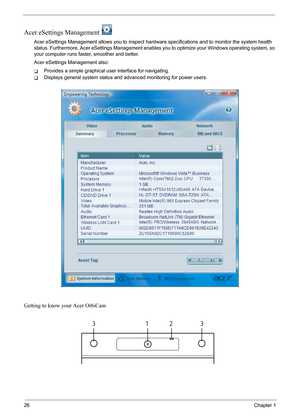 Page 32
26Chapter 1
Acer eSettings Management 
Acer eSettings Management allows you to inspect hard ware specifications and to monitor the system health 
status. Furthermore, Acer  eSettings Management enables you to opti mize your Windows operating system, so 
your computer runs fast er, smoother and better. 
Acer eSettings Management also:
TProvides a simple graphical user interface for navigating.
TDisplays general system status and ad vanced monitoring for power users.
Getting to know your Acer OrbiCam
1233 