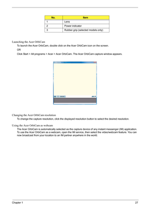 Page 33
Chapter 127
Launching the Acer OrbiCam
To launch the Acer OrbiCam, double click on the Acer OrbiCam icon on the screen.
OR
Click Start > All programs > Acer > Acer OrbiCam. The Acer OrbiCam capture window appears. 
Changing the Acer OrbiCam resolution
To change the capture resolution, click the displayed resolution button to select the desired resolution.
Using the Acer OrbiCam as webcam
The Acer OrbiCam is automatically selected as the capture device of  any instant messenger (IM) application. 
To use...