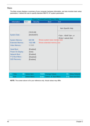 Page 46
40Chapter 2
Main
The Main screen displays a summary of your computer hardware information, and also includes basic setup 
parameters. It allows the user to specif y standard IBM PC AT system parameters.
NOTE:  The screen above is for your reference only. Actual values may differ.
Phoenix TrustedCore(tm) Setup Utility
               
 
  
Item Specific Help 
System Time: [19:03:49] 
System Date : [04/25/2007] 
  
 
 
Video Memory :512MB 
 
   
 
Quiet Boot :
[Enabled]
 
 
Power On Display :
[Auto]...