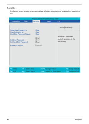 Page 48
42Chapter 2
Security
The Security screen contains parameters that help safeguard and protect your computer from unauthorized 
use.
Phoenix TrustedCore(tm) Setup Utility
             
 
Item Specific Help 
Supervisor Password Is : Clear
 
User Password Is : Clear
Set Supervisor Password
Set User Password
  Password on boot : [Disabled]
 
   
 
Supervisor Password 
controls accesses to the 
setup utility.
 
 
F1  Help          Select Item           F5/F6  Change Values              F9 Setup Defaults 
Esc...