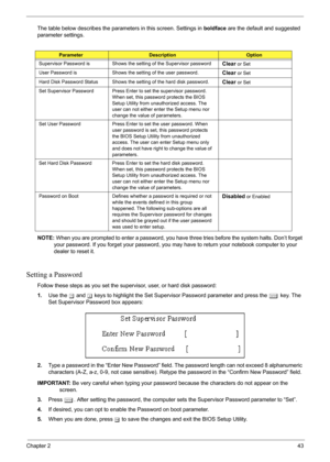 Page 49
Chapter 243
The table below describes the parameters in this screen. Settings in boldface are the default and suggested 
parameter settings.
NOTE:  When you are prompted to enter a password, you have  three tries before the system halts. Don’t forget 
your password. If you forget your password, you ma y have to return your notebook computer to your 
dealer to reset it.
Setting a Password
Follow these steps as you set the supervisor, user, or hard disk password:
1. Use the  w and  y keys to highlight the...