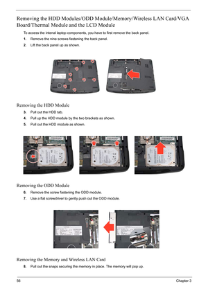 Page 60
56Chapter 3
Removing the HDD Modules/ODD Module/Memory/Wireless LAN Card/VGA 
Board/Thermal Module and the LCD Module 
To access the intenal laptop components, you have to first remove the back panel.
1. Remove the nine screws fastening the back panel.
2. Lift the back panel up as shown.
Removing the HDD Module
3.Pull out the HDD tab.
4. Pull up the HDD module by the two brackets as shown.
5. Pull out the HDD module as shown.
Removing the ODD Module
6.Remove the screw fastening the ODD module.
7. Use a...