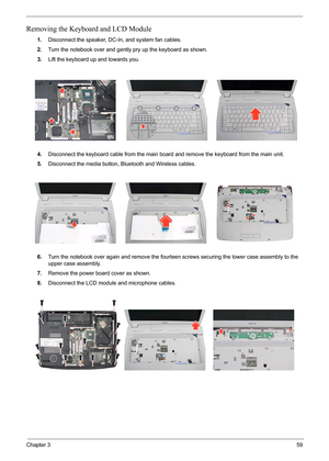 Page 63
Chapter 359
Removing the Keyboard and LCD Module
1.Disconnect the speaker, DC- In, and system fan cables.
2. Turn the notebook over and gently  pry up the keyboard as shown.
3. Lift the keyboard up and towards you.
4. Disconnect the keyboard cable from the main board  and remove the keyboard from the main unit.
5. Disconnect the media button, Bluetooth and Wireless cables.
6. Turn the notebook over again and remove the fourt een screws securing the lower case assembly to the 
upper case assembly.
7....