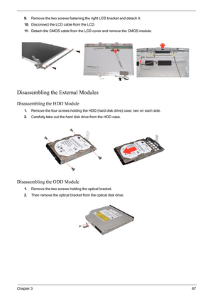 Page 71
Chapter 367
9.Remove the two screws fastening the right LCD bracket and detach it.
10. Disconnect the LCD cable from the LCD.
11 . Detach the CMOS cable from the LCD cover and remove the CMOS module.
Disassembling the External Modules
Disassembling the HDD Module
1.Remove the four screws holding the HDD ( hard disk drive) case; two on each side.
2. Carefully take out the hard disk drive from the HDD case.
Disassembling the ODD Module
1.Remove the two screws holding the optical bracket.
2. Then remove...