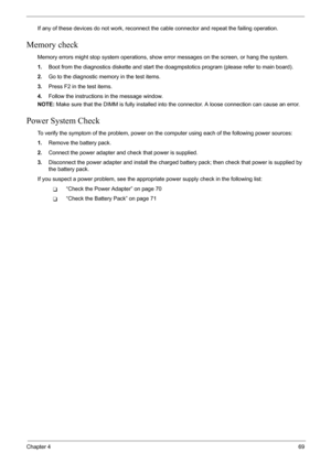 Page 75
Chapter 469
If any of these devices do not work, reconnect the cable connector and repeat the failing operation. 
Memory check
Memory errors might stop system operations, show  error messages on the screen, or hang the system.
1. Boot from the diagnostics diskette and start the doa gmpstotics program (please refer to main board).
2. Go to the diagnostic memory in the test items.
3. Press F2 in the test items.
4. Follow the instructions in the message window.
NOTE:  Make sure that the DIMM is fully...