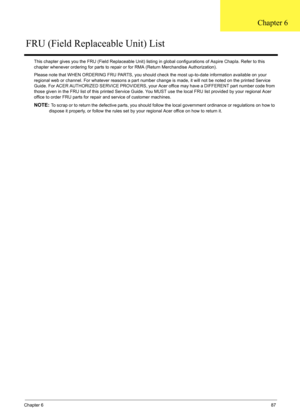 Page 93
Chapter 687
This chapter gives you the FRU (Field Replaceable Unit) listing in global configurat ions of Aspire Chapla. Refer to this 
chapter whenever ordering for parts to repair  or for RMA (Return Merchandise Authorization).
Please note that WHEN ORDERING FRU PARTS, you should c heck the most up-to-date information available on your 
regional web or channel. For whatever reasons a part number  change is made, it will not be noted on the printed Service 
Guide. For ACER AUTHORIZED SERVICE PROVIDERS,...