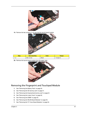 Page 101Chapter 391
19.Remove the two screws (2 x A) securing the launch board module. 
20.Remove the launch board module from the upper case. 
Removing the Fingerprint and Touchpad Module
1.See “Removing the Battery Pack” on page 60.
2.See “Removing the SD dummy card” on page 61.
3.See “Removing the ExpressCard dummy card” on page 61.
4.See “Removing the Lower Cover” on page 62.
5.See “Removing the DIMM” on page 63.
6.See “Removing the WLAN Board Modules” on page 63.
7.See “Removing the TV Tuner Board Modules”...