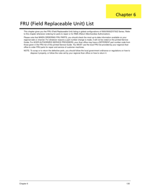 Page 145Chapter 6135
This chapter gives you the FRU (Field Replaceable Unit) listing in global configurations of 5930/5930Z/5730Z Series. Refer 
to this chapter whenever ordering for parts to repair or for RMA (Return Merchandise Authorization).
Please note that WHEN ORDERING FRU PARTS, you should check the most up-to-date information available on your 
regional web or channel. For whatever reasons a part number change is made, it will not be noted on the printed Service 
Guide. For ACER AUTHORIZED SERVICE...