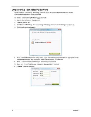 Page 3020Chapter 1
Empowering Technology password
You must set the Empowering Technology password to use the password protection feature of Acer 
eRecovery Management to protect your data. 
To set the Empowering Technology password:
1.Launch Acer eRecovery Management.
2.Click the Restore tab.
3.Click Password settings. The Empowering Technology Password Center dialogue box pops up.
4.Click Create a new password.
5.In the Create a New Password dialogue box, key in and confirm your password in the appropriate...