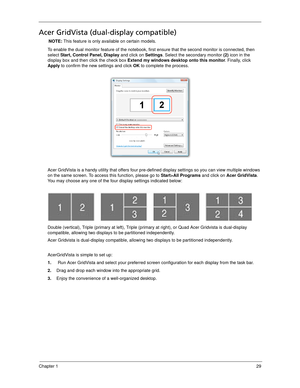 Page 39Chapter 129
Acer GridVista (dual-display compatible)
NOTE: This feature is only available on certain models.
To enable the dual monitor feature of the notebook, first ensure that the second monitor is connected, then 
select Start, Control Panel, Display and click on Settings. Select the secondary monitor (2) icon in the 
display box and then click the check box Extend my windows desktop onto this monitor. Finally, click 
Apply to confirm the new settings and click OK to complete the process.
Acer...