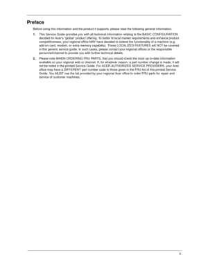 Page 5V
Preface
Before using this information and the product it supports, please read the following general information.
1.This Service Guide provides you with all technical information relating to the BASIC CONFIGURATION 
decided for Acers global product offering. To better fit local market requirements and enhance product 
competitiveness, your regional office MAY have decided to extend the functionality of a machine (e.g. 
add-on card, modem, or extra memory capability). These LOCALIZED FEATURES will NOT...