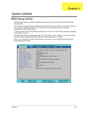 Page 49Chapter 239
BIOS Setup Utility
The BIOS Setup Utility is a hardware configuration program built into your computer’s BIOS (Basic Input/
Output System).
Your computer is already properly configured and optimized, and you do not need to run this utility. However, if 
you encounter configuration problems, you may need to run Setup. Please also refer to Chapter 4 
Troubleshooting when problem arises.
To activate the BIOS Utility, press F2 during POST (when “Press  to enter Setup” message is prompted 
on the...