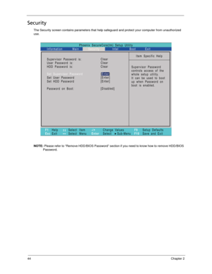 Page 5444Chapter 2
Security
The Security screen contains parameters that help safeguard and protect your computer from unauthorized 
use.
NOTE: Please refer to “Remove HDD/BIOS Password” section if you need to know how to remove HDD/BIOS 
Password.
Phoenix SecureCore(tm) Setup Utility
Main
F1
EscHelp
ExitSelect Item
Select Menu
Change Values
Select Sub-Menu -/+
EnterF9
F10Setup Defaults
Save and Exit
Information Security Intel Boot Exit
Item Specific Help
Supervisor Password
controls access of the
whole setup...