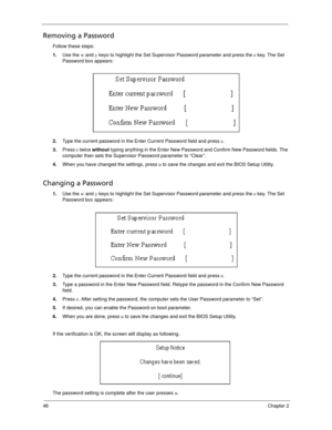 Page 5646Chapter 2
Removing a Password
Follow these steps:
1.Use the w and y keys to highlight the Set Supervisor Password parameter and press the e key. The Set 
Password box appears:
2.Type the current password in the Enter Current Password field and press e.
3.Press e twice without typing anything in the Enter New Password and Confirm New Password fields. The 
computer then sets the Supervisor Password parameter to “Clear”.
4.When you have changed the settings, press u to save the changes and exit the BIOS...