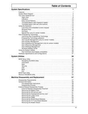 Page 7VII
Table of Contents
System Specifications  1
Features  . . . . . . . . . . . . . . . . . . . . . . . . . . . . . . . . . . . . . . . . . . . . . . . . . . . . . . . . . . . .1
System Block Diagram  . . . . . . . . . . . . . . . . . . . . . . . . . . . . . . . . . . . . . . . . . . . . . . . . .4
Your Acer Notebook tour   . . . . . . . . . . . . . . . . . . . . . . . . . . . . . . . . . . . . . . . . . . . . . . .5
Right View  . . . . . . . . . . . . . . . . . . . . . . . . . . . . . . . . . . . . . . ....