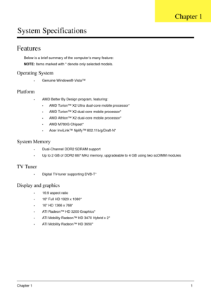 Page 11Chapter 11
System Specifications
Features
Below is a brief summary of the computer’s many feature:
NOTE: Items marked with * denote only selected models.
Operating System
•Genuine Windows® Vista™
Platform
•AMD Better By Design program, featuring:
•AMD Turion™ X2 Ultra dual-core mobile processor*
•AMD Turion™ X2 dual-core mobile processor*
•AMD Athlon™ X2 dual-core mobile processor*
•AMD M780G Chipset*
•Acer InviLink™ Nplify™ 802.11b/g/Draft-N*
System Memory
•Dual-Channel DDR2 SDRAM support
•Up to 2 GB of...