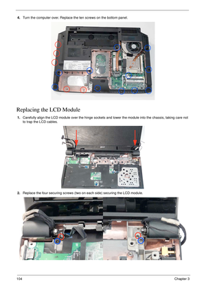 Page 114104Chapter 3
4.Turn the computer over. Replace the ten screws on the bottom panel.
Replacing the LCD Module
1.Carefully align the LCD module over the hinge sockets and lower the module into the chassis, taking care not 
to trap the LCD cables.
2.Replace the four securing screws (two on each side) securing the LCD module. 