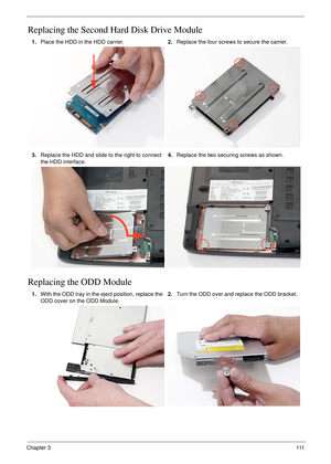 Page 121Chapter 3111
Replacing the Second Hard Disk Drive Module
Replacing the ODD Module 
1.Place the HDD in the HDD carrier.2.Replace the four screws to secure the carrier.
3.Replace the HDD and slide to the right to connect 
the HDD interface.4.Replace the two securing screws as shown.
1.With the ODD tray in the eject position, replace the 
ODD cover on the ODD Module.2.Turn the ODD over and replace the ODD bracket. 