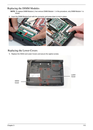 Page 125Chapter 311 5
Replacing the DIMM Modules
NOTE: To replace DIMM Module 2, first remove DIMM Module 1. In this procedure, only DIMM Module 1 is 
shown. 
Replacing the Lower Covers
1.Insert the DIMM Module flush with the connector and press down to lock in place.
1.Replace the HDD2 and Lower Covers and secure the captive screws.
HDD2 
Cover
Lower 
Cover 