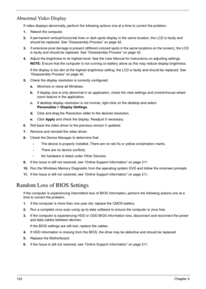 Page 130120Chapter 4
Abnormal Video Display
If video displays abnormally, perform the following actions one at a time to correct the problem.
1.Reboot the computer.
2.If permanent vertical/horizontal lines or dark spots display in the same location, the LCD is faulty and 
should be replaced. See “Disassembly Process” on page 42.
3.If extensive pixel damage is present (different colored spots in the same locations on the screen), the LCD 
is faulty and should be replaced. See “Disassembly Process” on page 42....